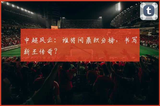 中超风云：谁将问鼎积分榜，书写新王传奇？