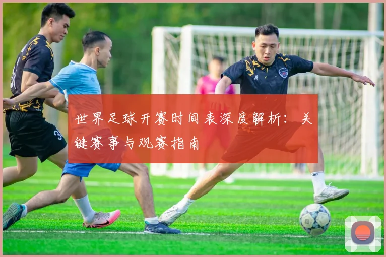 世界足球开赛时间表深度解析:关键赛事与观赛指南