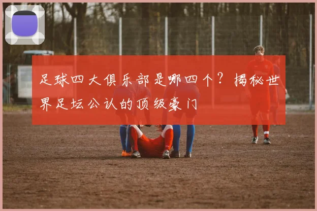 足球四大俱乐部是哪四个?揭秘世界足坛公认的顶级豪门