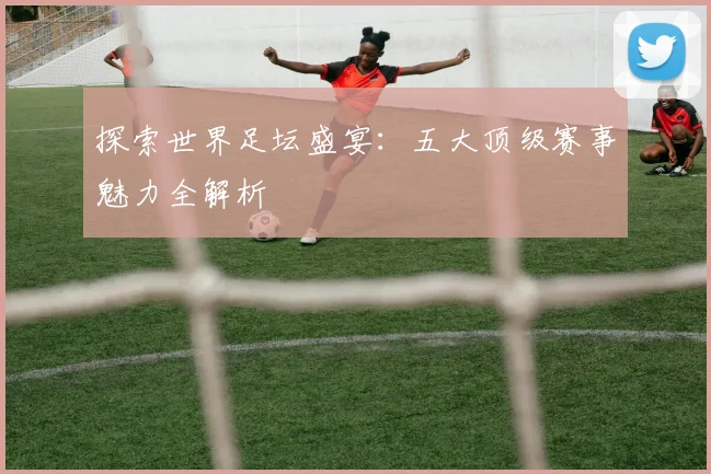 探索世界足坛盛宴：五大顶级赛事魅力全解析