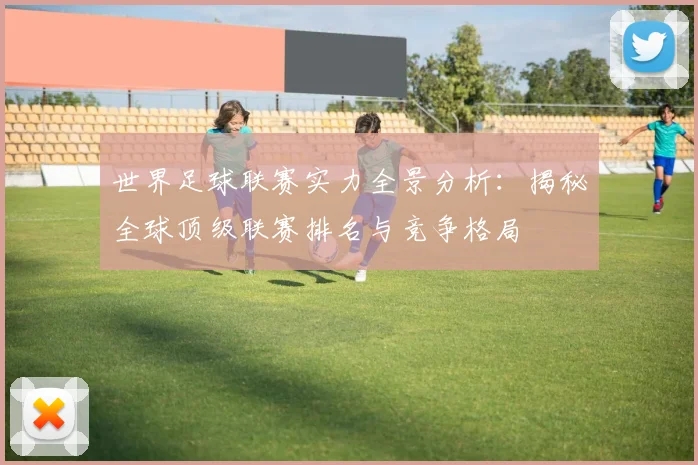 世界足球联赛实力全景分析：揭秘全球顶级联赛排名与竞争格局
