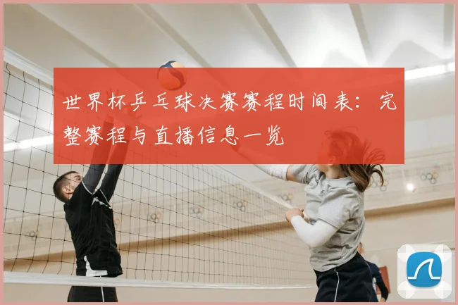世界杯乒乓球决赛赛程时间表：完整赛程与直播信息一览
